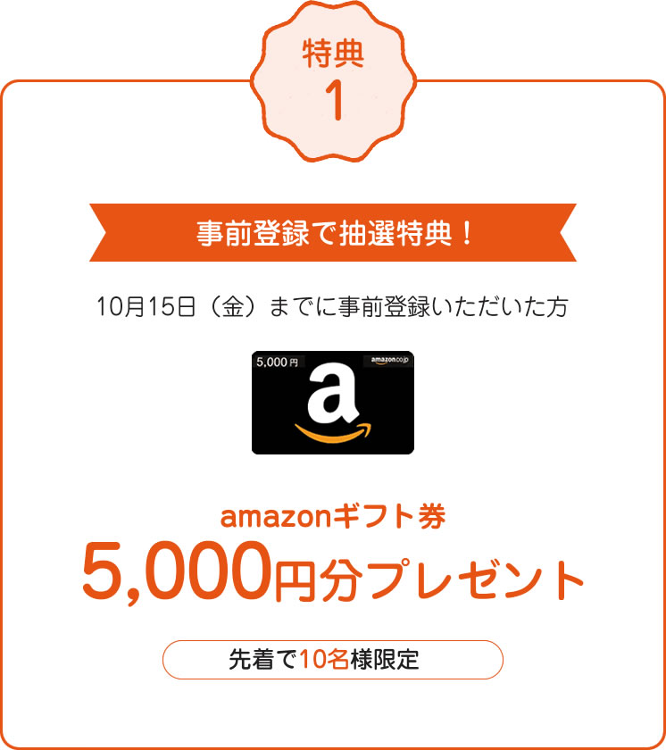 特典1 事前登録で抽選特典!10月15日(金)までに事前登録いただいた方 amazonギフト券5,000円分プレゼント 先着で10名様限定