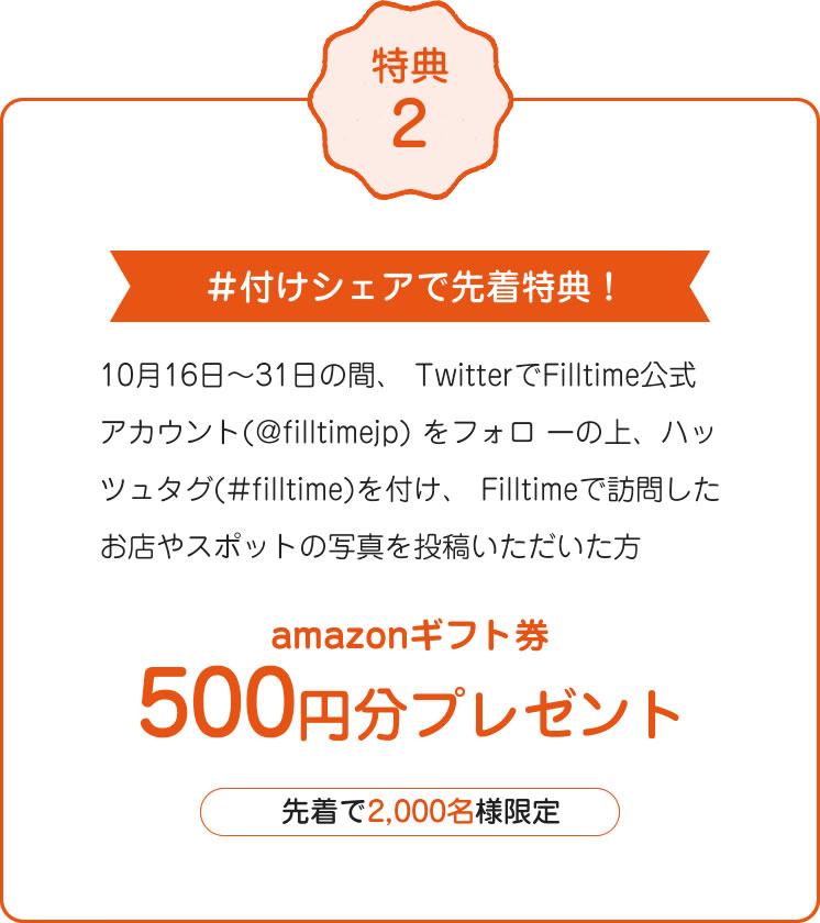 特典2 #付けシェアで先着特典!10月16日~31日の間、 TwitterでFilltime公式アカウント(@filltimejp) をフォロ ーの上、ハッツュタグ(#filltime)を付け、 Filltimeで訪問したお店やスポットの写真を投稿いただいた方 amazonギフト券 500円分プレゼント 先着で2,000名様限定